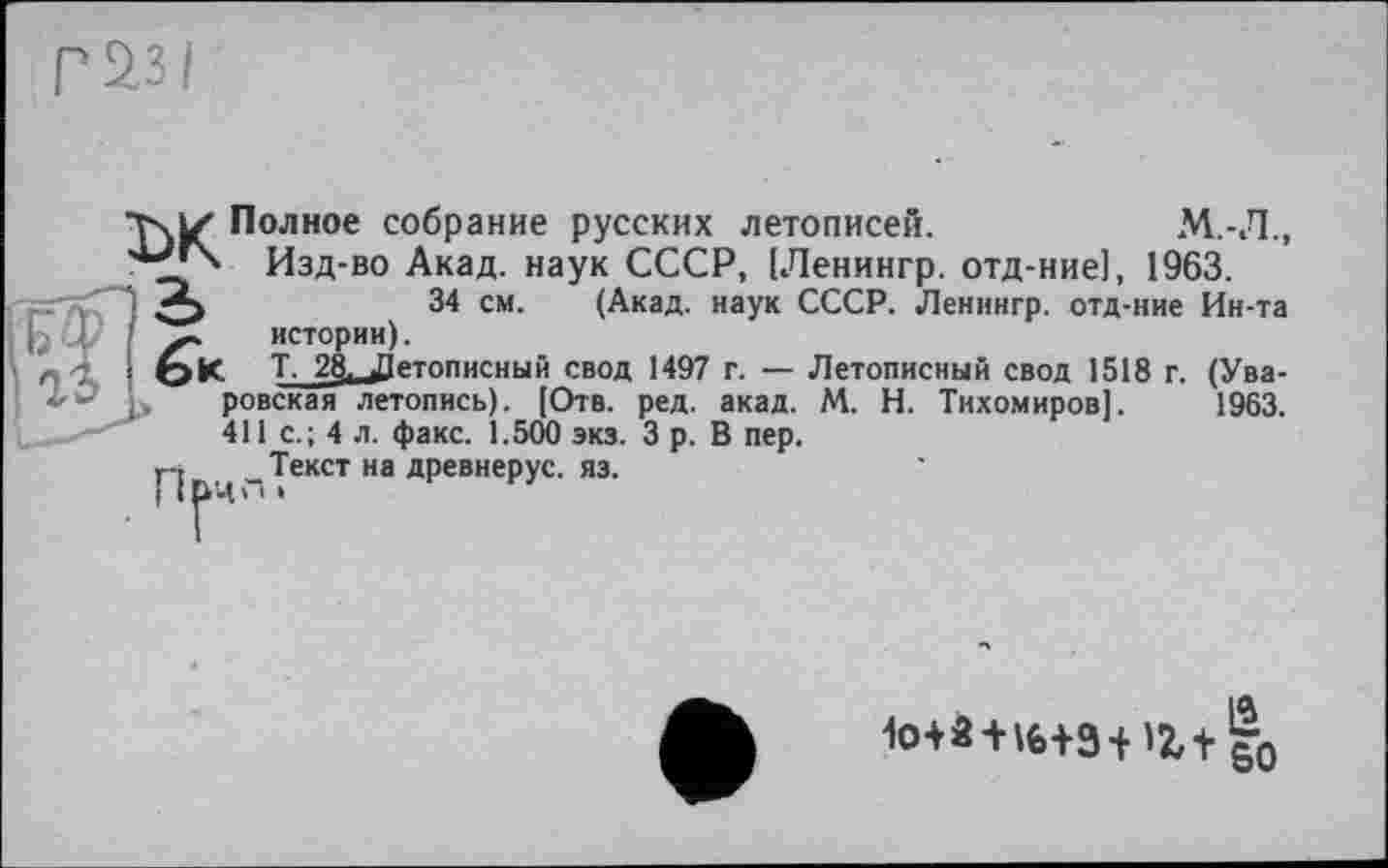 ﻿РІЗІ
~ истории).
6к Т_2§^Є' І>* ровская лете
T\Z Полное собрание русских летописей.	М.-Л.,
Изд-во Акад, наук СССР, [Ленингр. отд-ние], 1963.
34 см. (Акад, наук СССР. Ленингр. отд-ние Ин-та
______Летописный свод 1497 г. — Летописный свод 1518 г. (Ува-
l» ровская летопись). [Отв. ред. акад. М. Н. Тихомиров]. 1963.
411 с.; 4 л. факс. 1.500 экз. З р. В пер.
r-j Текст на древнерус. яз.
1o+à + l6+9+rç,+ |0